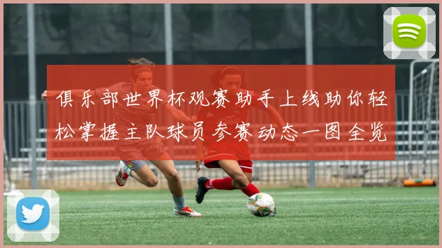 俱乐部世界杯观赛助手上线助你轻松掌握主队球员参赛动态一图全览