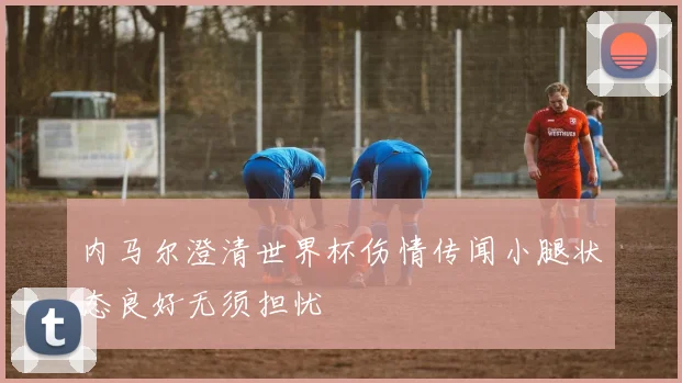 内马尔澄清世界杯伤情传闻小腿状态良好无须担忧