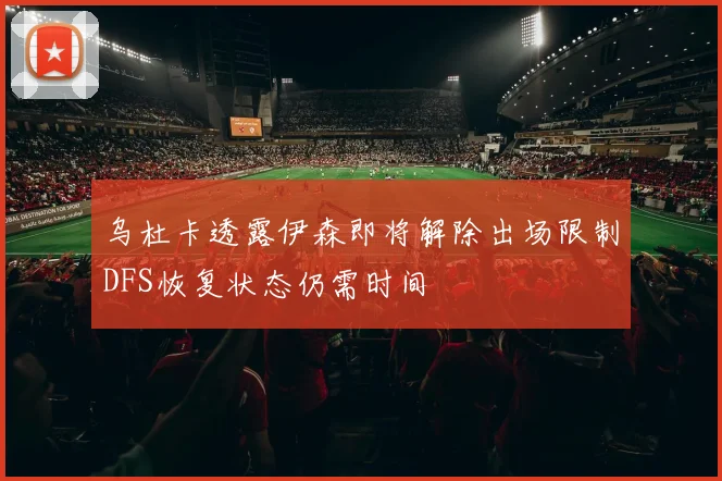 乌杜卡透露伊森即将解除出场限制DFS恢复状态仍需时间