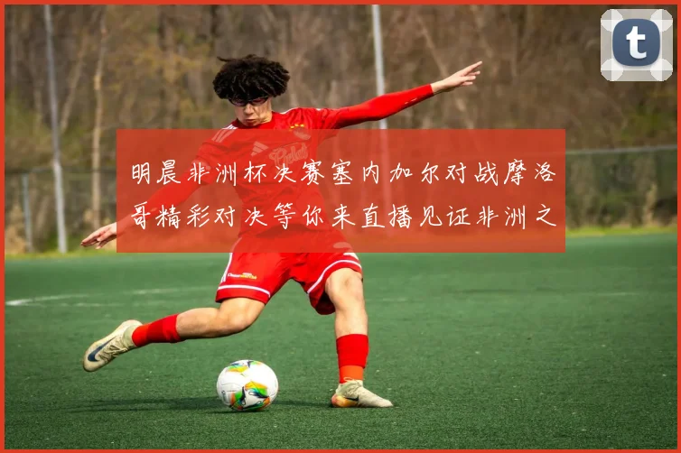 明晨非洲杯决赛塞内加尔对战摩洛哥精彩对决等你来直播见证非洲之王的诞生