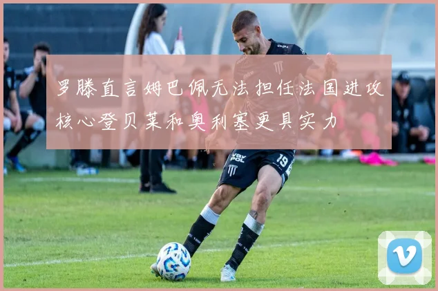 罗滕直言姆巴佩无法担任法国进攻核心登贝莱和奥利塞更具实力