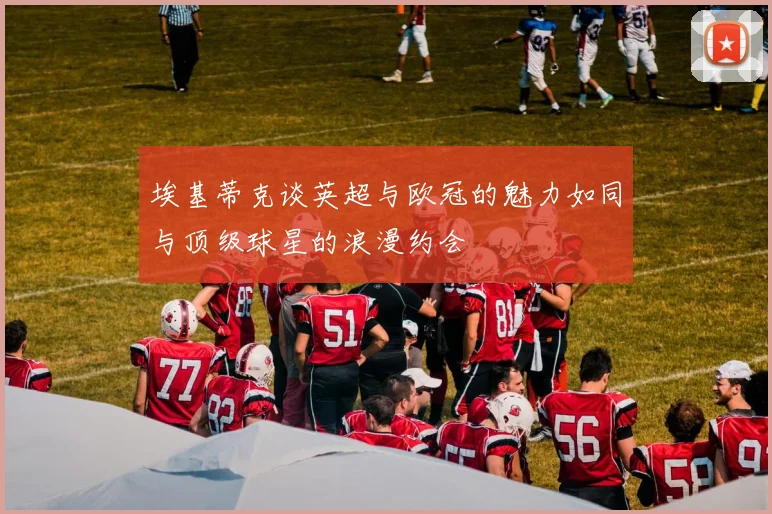 埃基蒂克谈英超与欧冠的魅力如同与顶级球星的浪漫约会