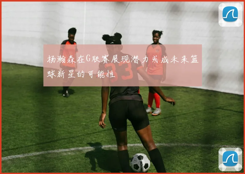 杨瀚森在G联赛展现潜力或成未来篮球新星的可能性