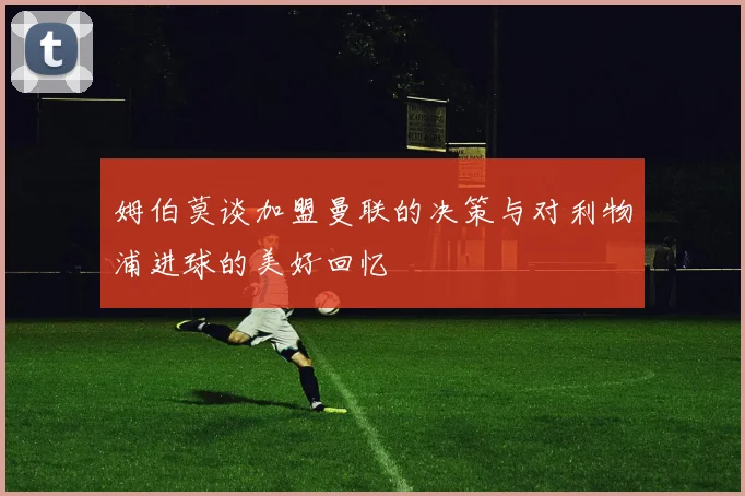 姆伯莫谈加盟曼联的决策与对利物浦进球的美好回忆