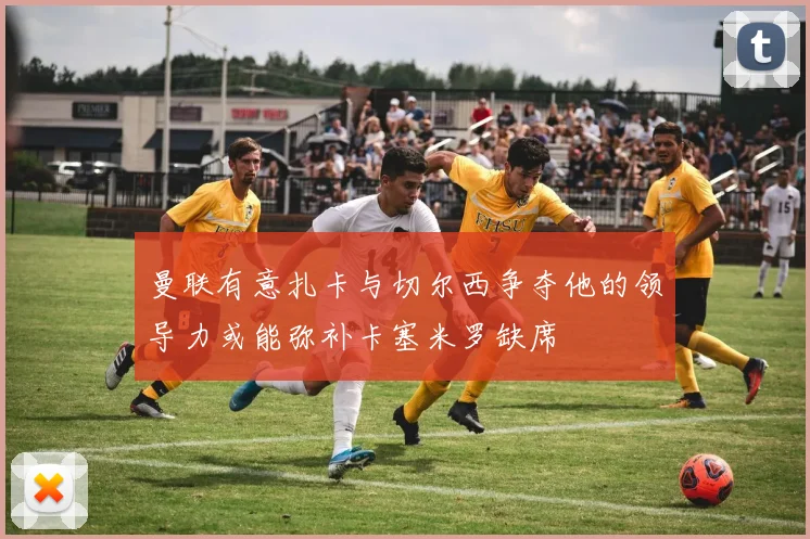 曼联有意扎卡与切尔西争夺他的领导力或能弥补卡塞米罗缺席