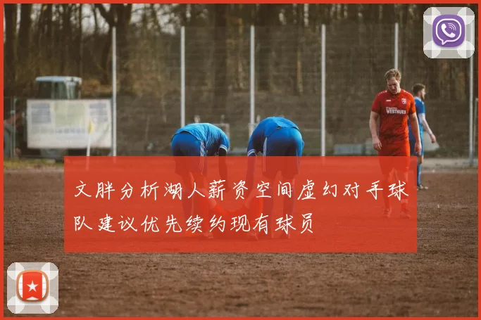 文胖分析湖人薪资空间虚幻对手球队建议优先续约现有球员