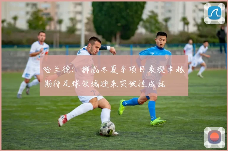 哈兰德：挪威冬夏季项目表现卓越期待足球领域迎来突破性成就