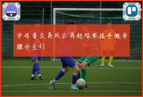 字母哥交易风云再起绿军接手概率骤升至41
