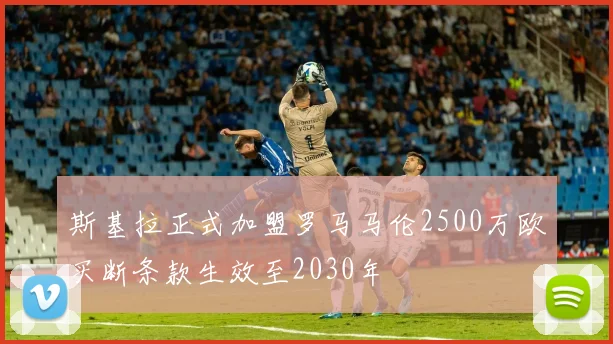 斯基拉正式加盟罗马马伦2500万欧买断条款生效至2030年