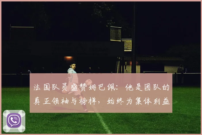 法国队员盛赞姆巴佩：他是团队的真正领袖与榜样，始终为集体利益考虑