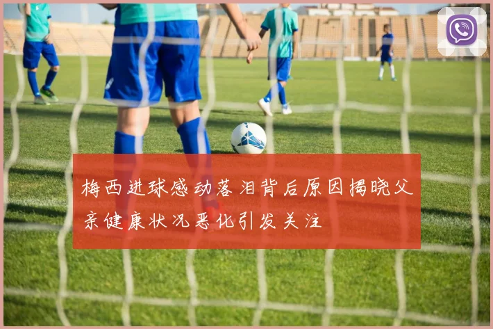 梅西进球感动落泪背后原因揭晓父亲健康状况恶化引发关注