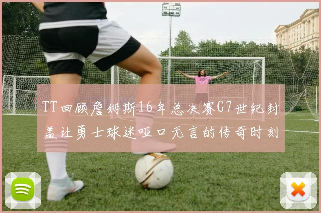 TT回顾詹姆斯16年总决赛G7世纪封盖让勇士球迷哑口无言的传奇时刻