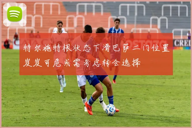 特尔施特根状态下滑巴萨二门位置岌岌可危或需考虑转会选择