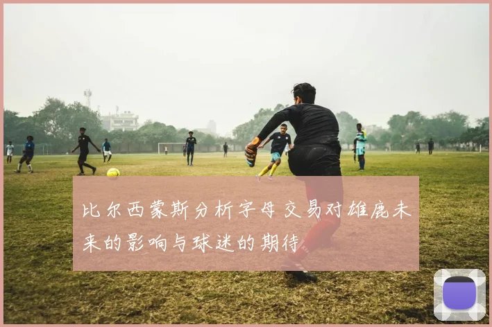 比尔西蒙斯分析字母交易对雄鹿未来的影响与球迷的期待