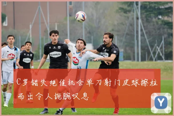 C罗错失绝佳机会单刀射门皮球擦柱而出令人扼腕叹息