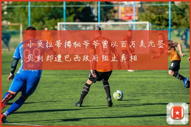 小莫拉蒂揭秘爷爷曾以百万美元签贝利却遭巴西政府阻止真相