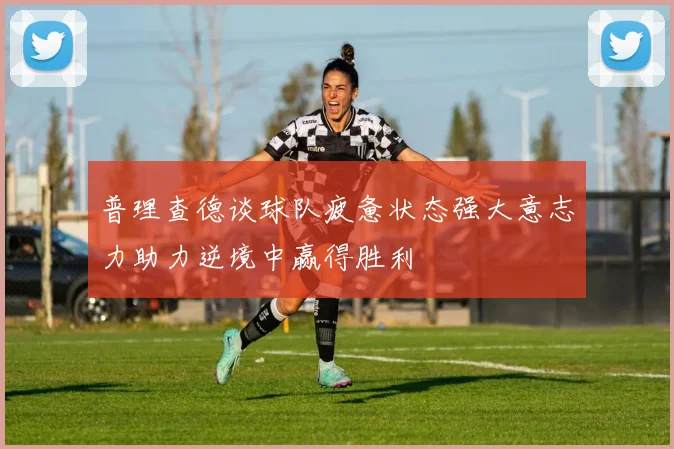 普理查德谈球队疲惫状态强大意志力助力逆境中赢得胜利