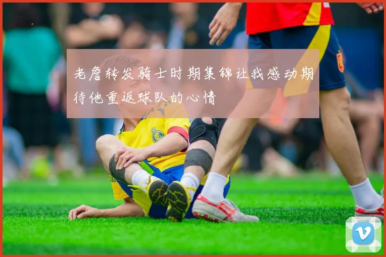 老詹转发骑士时期集锦让我感动期待他重返球队的心情