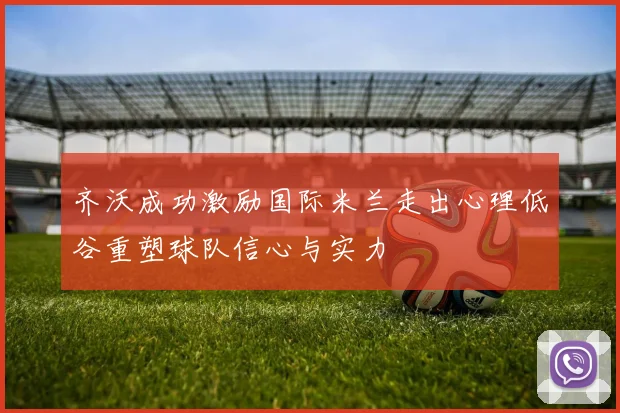 齐沃成功激励国际米兰走出心理低谷重塑球队信心与实力