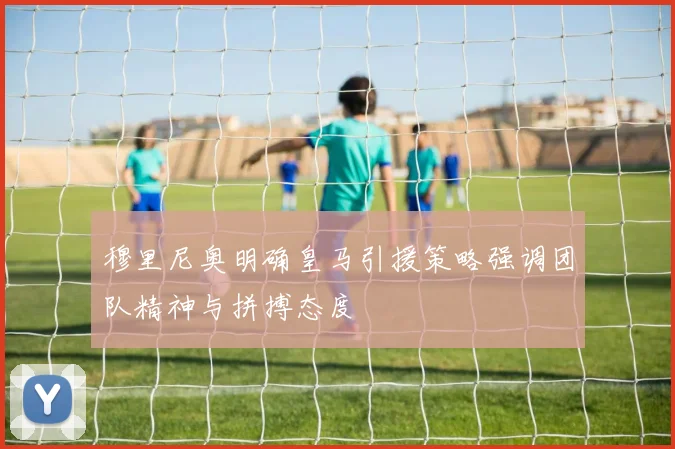 穆里尼奥明确皇马引援策略强调团队精神与拼搏态度